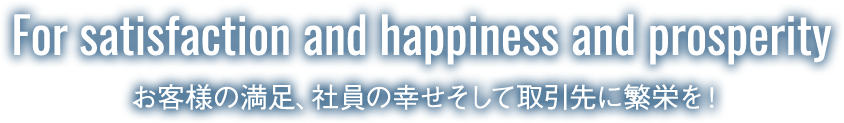 For satisfaction and happiness and prosperity お客様の満足、社員の幸せそして取引先に繁栄を！