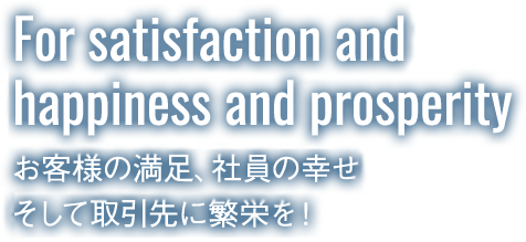 For satisfaction and happiness and prosperity お客様の満足、社員の幸せそして取引先に繁栄を！